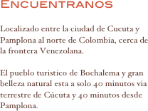 Encuentranos

Localizado entre la ciudad de Cucuta y Pamplona al norte de Colombia, cerca de la frontera Venezolana.

El pueblo turistico de Bochalema y gran belleza natural esta a solo 40 minutos via terrestre de Cúcuta y 40 minutos desde Pamplona. 


